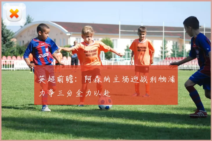 英超前瞻：阿森纳主场迎战利物浦力争三分全力以赴
