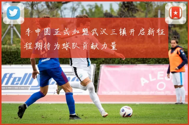 李申圆正式加盟武汉三镇开启新征程期待为球队贡献力量
