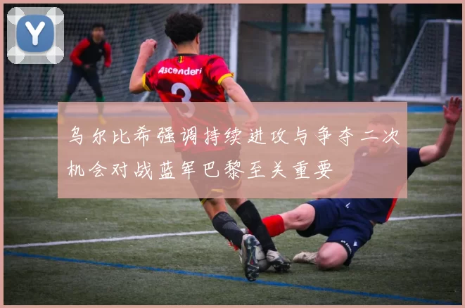 乌尔比希强调持续进攻与争夺二次机会对战蓝军巴黎至关重要