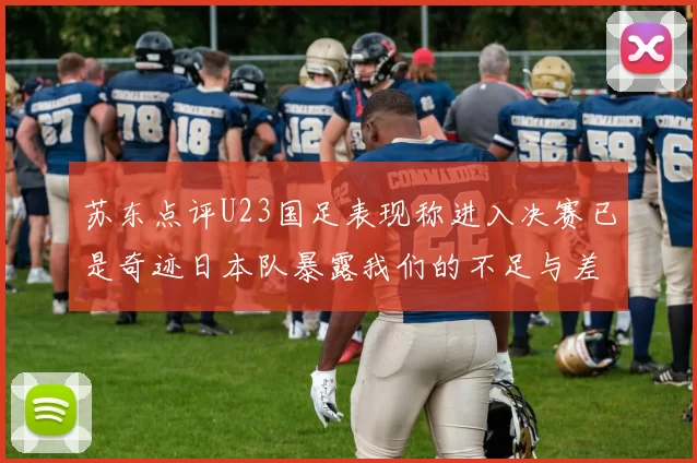 苏东点评U23国足表现称进入决赛已是奇迹日本队暴露我们的不足与差距