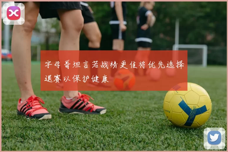字母哥坦言若战绩更佳将优先选择退赛以保护健康